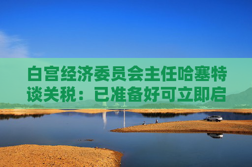 白宫经济委员会主任哈塞特谈关税：已准备好可立即启用的替代工具