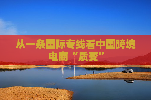 从一条国际专线看中国跨境电商“质变”