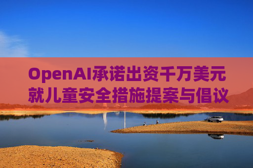 OpenAI承诺出资千万美元 就儿童安全措施提案与倡议团体达成和解