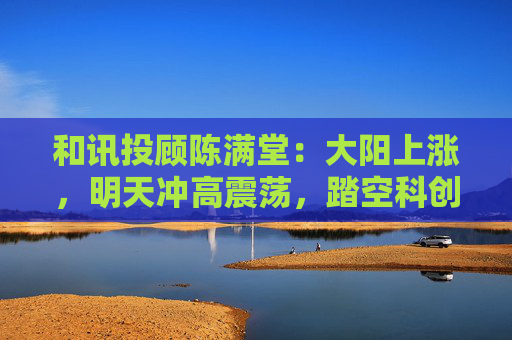 和讯投顾陈满堂：大阳上涨，明天冲高震荡，踏空科创的等回调