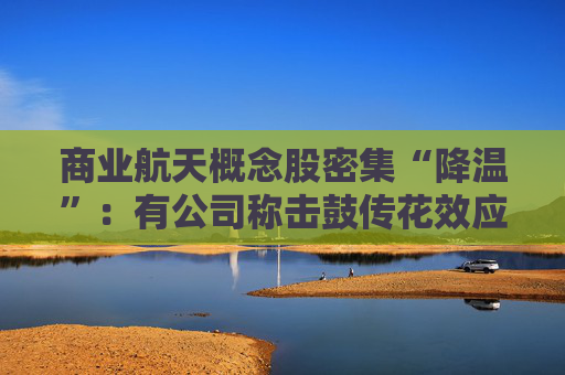 商业航天概念股密集“降温”：有公司称击鼓传花效应明显、有股票停牌核查