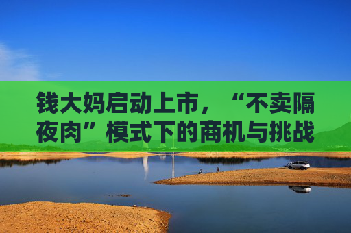 钱大妈启动上市，“不卖隔夜肉”模式下的商机与挑战并存