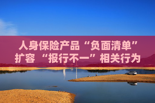 人身保险产品“负面清单”扩容 “报行不一”相关行为被列入“禁令”