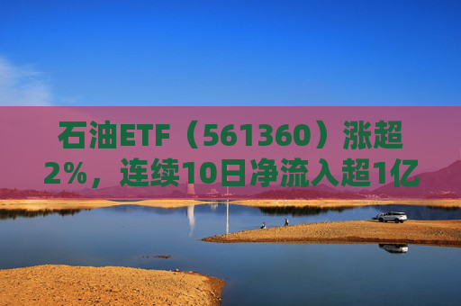 石油ETF（561360）涨超2%，连续10日净流入超1亿元，资金抢筹布局