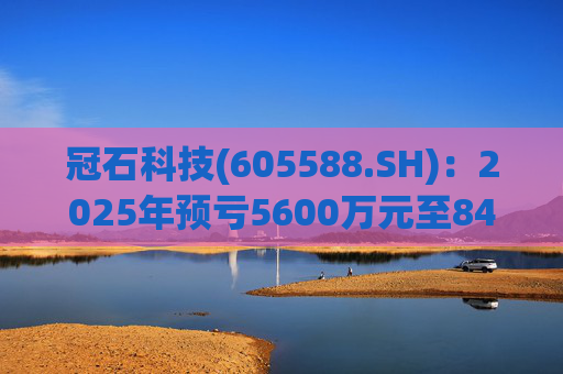 冠石科技(605588.SH)：2025年预亏5600万元至8400万元
