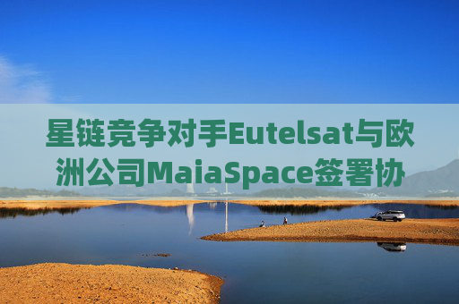 星链竞争对手Eutelsat与欧洲公司MaiaSpace签署协议 合作开展卫星发射业务