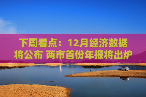 下周看点：12月经济数据将公布 两市首份年报将出炉
