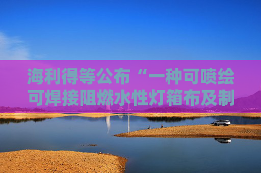 海利得等公布“一种可喷绘可焊接阻燃水性灯箱布及制备方法和用途”专利