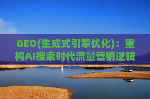 GEO(生成式引擎优化)：重构AI搜索时代流量营销逻辑 从“排名优先”到“答案优先”
