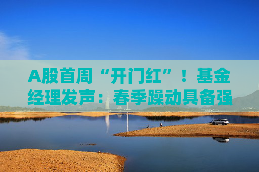 A股首周“开门红”!基金经理发声:春季躁动具备强劲的延续动力 有望引领全年市场走向