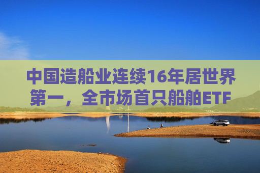 中国造船业连续16年居世界第一，全市场首只船舶ETF正式启航