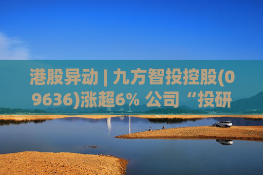 港股异动 | 九方智投控股(09636)涨超6% 公司“投研+科技”双轮驱动 加快完善海外业务布局