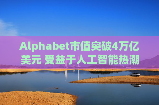 Alphabet市值突破4万亿美元 受益于人工智能热潮