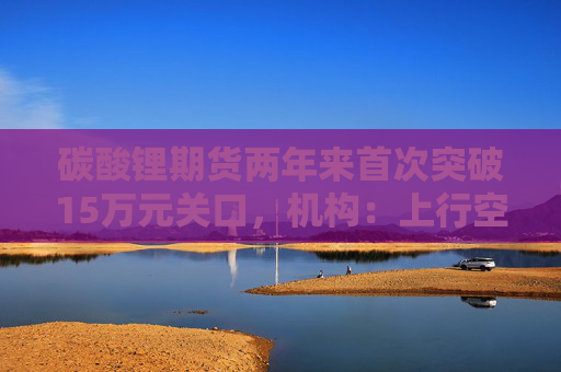 碳酸锂期货两年来首次突破15万元关口，机构：上行空间仍在