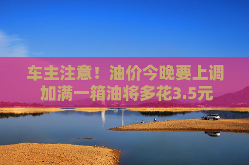 车主注意！油价今晚要上调 加满一箱油将多花3.5元
