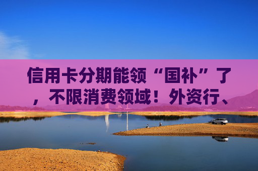 信用卡分期能领“国补”了，不限消费领域！外资行、汽车金融公司加入贴息