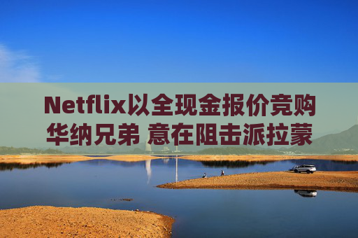Netflix以全现金报价竞购华纳兄弟 意在阻击派拉蒙