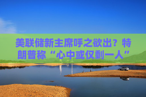 美联储新主席呼之欲出？特朗普称“心中或仅剩一人” 沃什与里德成领跑者