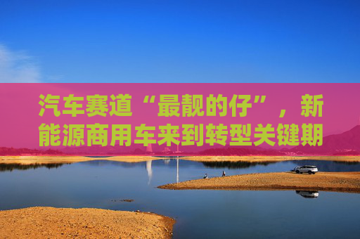 汽车赛道“最靓的仔”，新能源商用车来到转型关键期