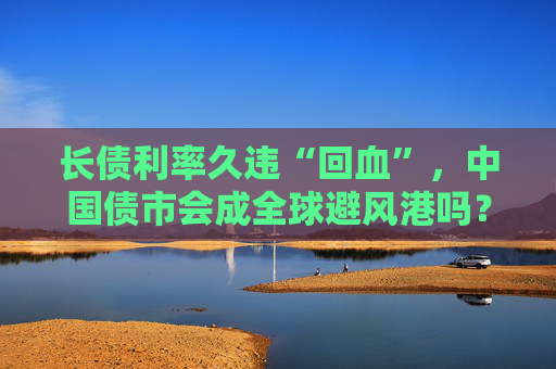 长债利率久违“回血”，中国债市会成全球避风港吗？