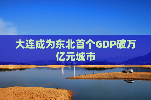 大连成为东北首个GDP破万亿元城市