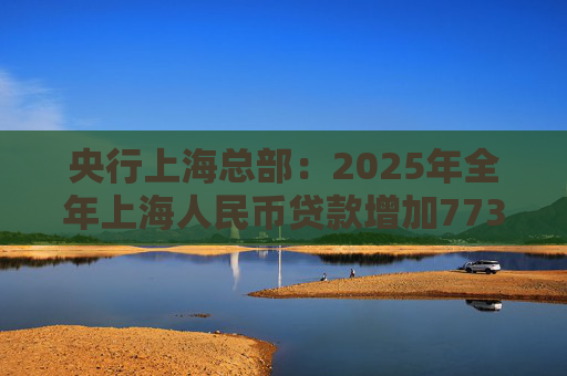 央行上海总部:2025年全年上海人民币贷款增加7734亿元