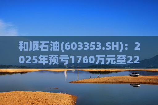 和顺石油(603353.SH):2025年预亏1760万元至2200万元
