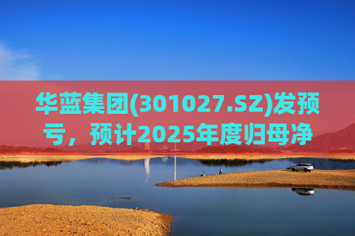 华蓝集团(301027.SZ)发预亏，预计2025年度归母净亏损2350万元至4650万元
