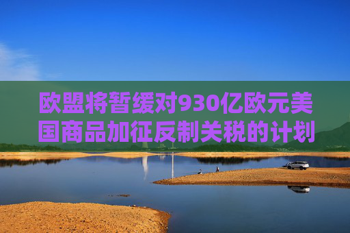 欧盟将暂缓对930亿欧元美国商品加征反制关税的计划