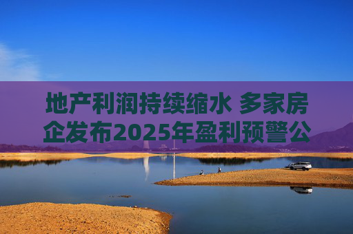 地产利润持续缩水 多家房企发布2025年盈利预警公告