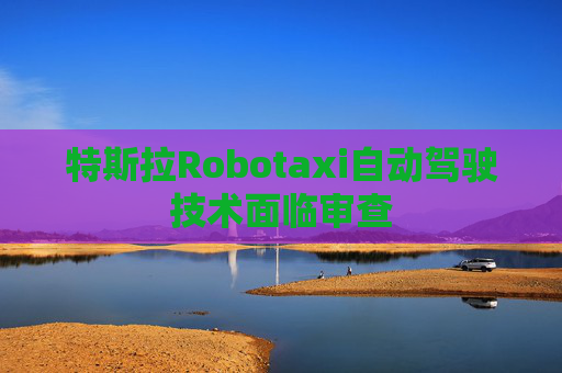 特斯拉Robotaxi自动驾驶技术面临审查