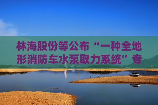 林海股份等公布“一种全地形消防车水泵取力系统”专利