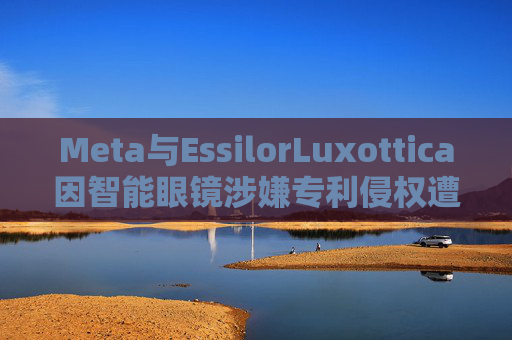 Meta与EssilorLuxottica因智能眼镜涉嫌专利侵权遭起诉
