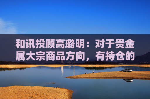 和讯投顾高璐明：对于贵金属大宗商品方向，有持仓的继续持有等待