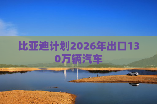 比亚迪计划2026年出口130万辆汽车