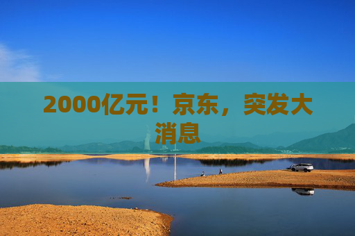 2000亿元！京东，突发大消息