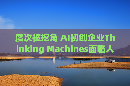 屡次被挖角 AI初创企业Thinking Machines面临人才流失危机