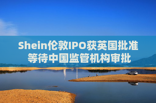 Shein伦敦IPO获英国批准 等待中国监管机构审批