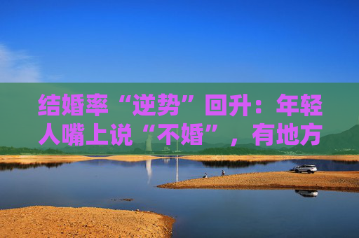 结婚率“逆势”回升：年轻人嘴上说“不婚”，有地方却悄悄排起了队  第1张