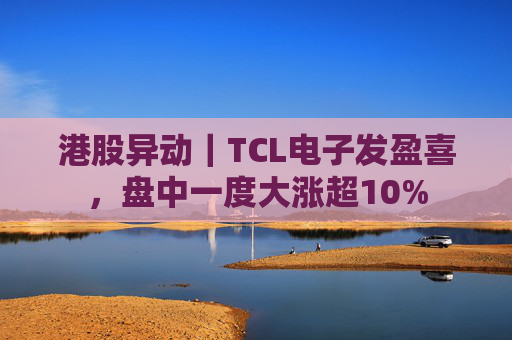 港股异动｜TCL电子发盈喜，盘中一度大涨超10%