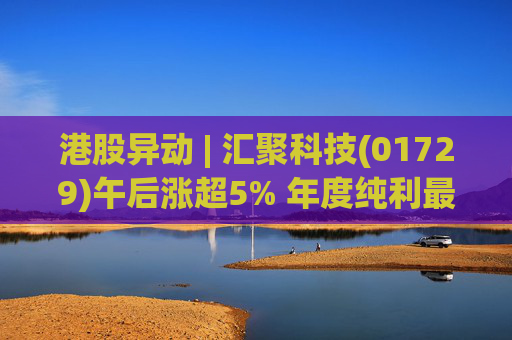 港股异动 | 汇聚科技(01729)午后涨超5% 年度纯利最多增长70% 机构指业绩预告超预期