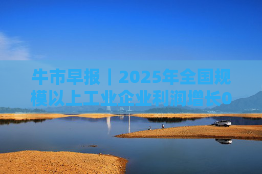 牛市早报｜2025年全国规模以上工业企业利润增长0.6%