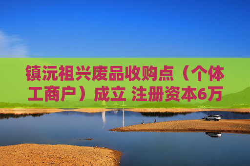 镇沅祖兴废品收购点（个体工商户）成立 注册资本6万人民币
