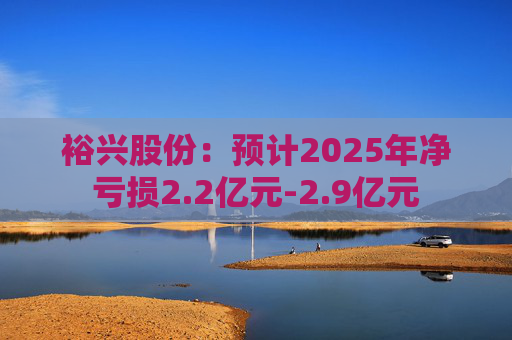 裕兴股份：预计2025年净亏损2.2亿元-2.9亿元