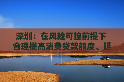 深圳：在风险可控前提下 合理提高消费贷款额度、延长贷款期限