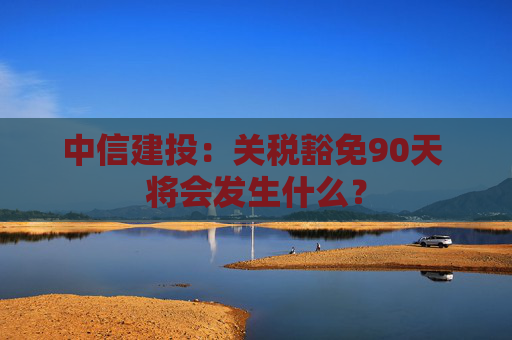 中信建投：关税豁免90天 将会发生什么？  第1张
