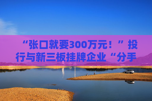 “张口就要300万元！”投行与新三板挂牌企业“分手费”之争调查