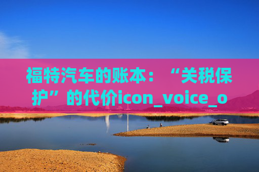 福特汽车的账本：“关税保护”的代价icon_voice_onicon_voice