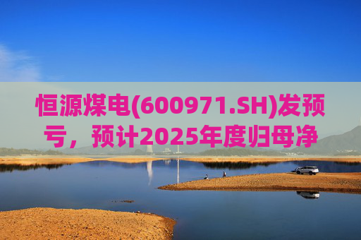 恒源煤电(600971.SH)发预亏，预计2025年度归母净亏损1.9亿元-2.6亿元