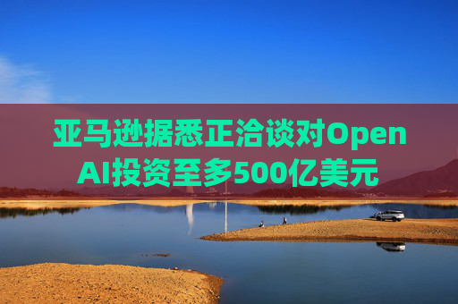 亚马逊据悉正洽谈对OpenAI投资至多500亿美元